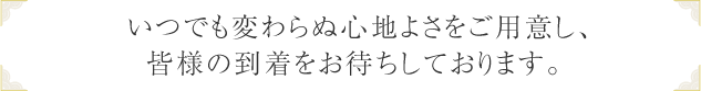 いつでも変わらぬ心地よさをご用意し、皆様の到着を24時間お待ちしております。 